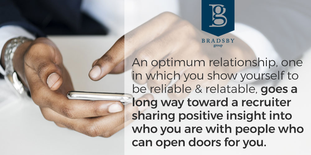 When working with a recruiter, an optimum relationship, one in which you show yourself to be reliable and relatable, goes a long way toward a recruiter sharing positive insight into who you are with people who can open doors for you.